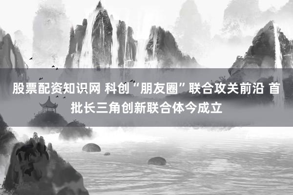 股票配资知识网 科创“朋友圈”联合攻关前沿 首批长三角创新联合体今成立