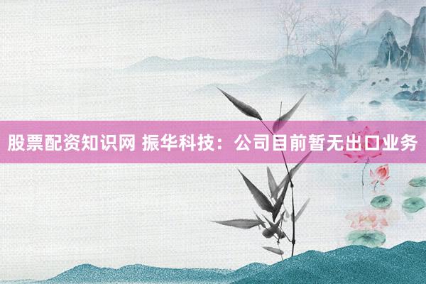 股票配资知识网 振华科技：公司目前暂无出口业务