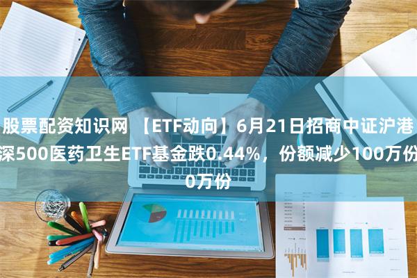 股票配资知识网 【ETF动向】6月21日招商中证沪港深500医药卫生ETF基金跌0.44%，份额减少100万份