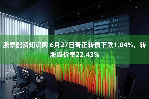 股票配资知识网 6月27日奇正转债下跌1.04%，转股溢价率22.43%