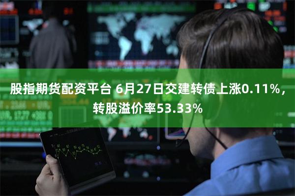 股指期货配资平台 6月27日交建转债上涨0.11%，转股溢价率53.33%