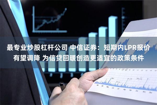 最专业炒股杠杆公司 中信证券：短期内LPR报价有望调降 为信贷回暖创造更适宜的政策条件