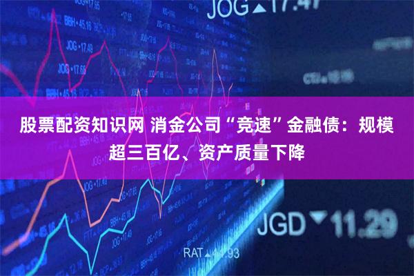 股票配资知识网 消金公司“竞速”金融债：规模超三百亿、资产质量下降