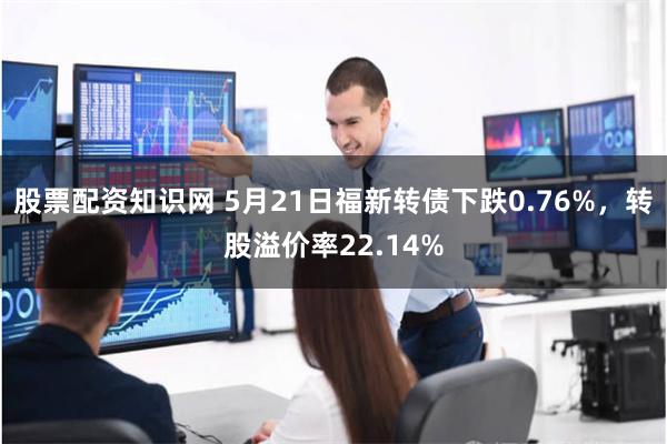 股票配资知识网 5月21日福新转债下跌0.76%，转股溢价率22.14%