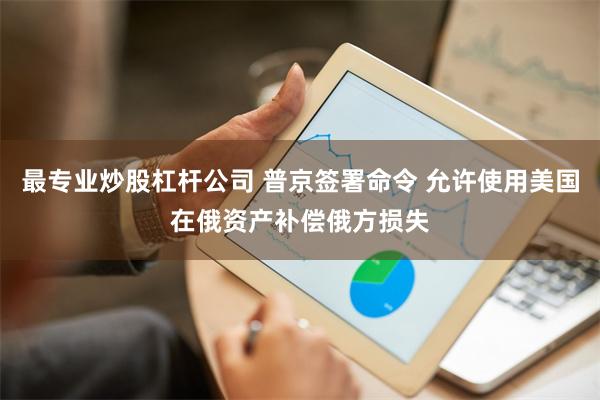 最专业炒股杠杆公司 普京签署命令 允许使用美国在俄资产补偿俄方损失