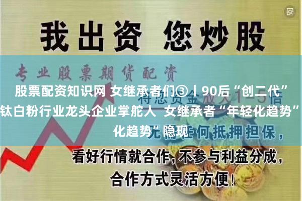 股票配资知识网 女继承者们③丨90后“创二代”继任钛白粉行业龙头企业掌舵人  女继承者“年轻化趋势”隐现