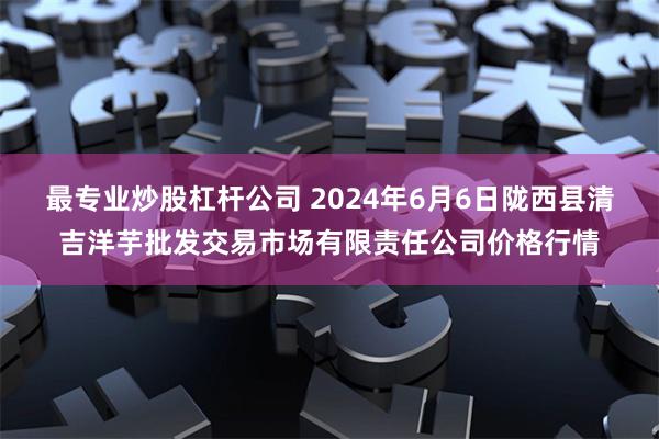 最专业炒股杠杆公司 2024年6月6日陇西县清吉洋芋批发交易市场有限责任公司价格行情