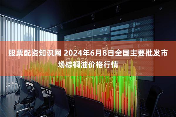 股票配资知识网 2024年6月8日全国主要批发市场棕榈油价格行情