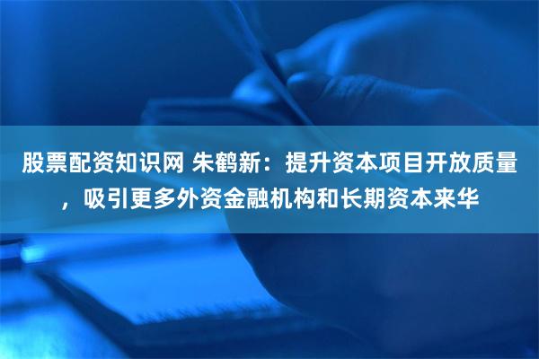 股票配资知识网 朱鹤新：提升资本项目开放质量，吸引更多外资金融机构和长期资本来华