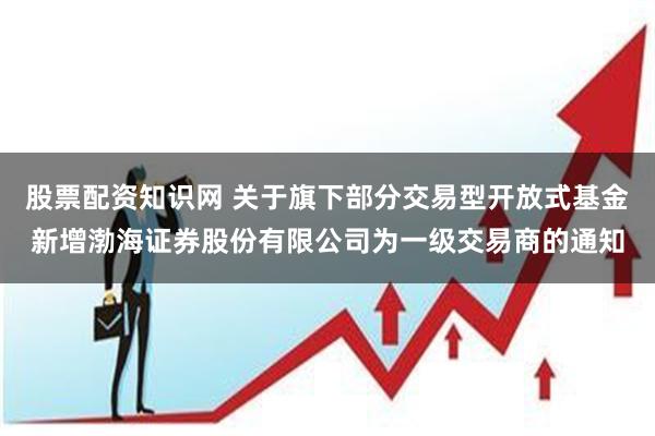 股票配资知识网 关于旗下部分交易型开放式基金新增渤海证券股份有限公司为一级交易商的通知