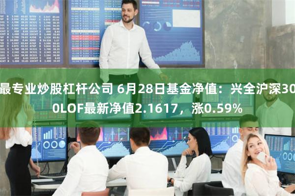 最专业炒股杠杆公司 6月28日基金净值：兴全沪深300LOF最新净值2.1617，涨0.59%