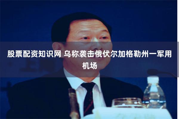 股票配资知识网 乌称袭击俄伏尔加格勒州一军用机场