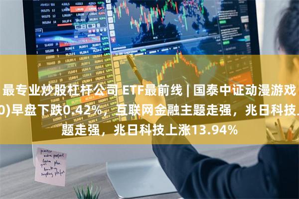 最专业炒股杠杆公司 ETF最前线 | 国泰中证动漫游戏ETF(516010)早盘下跌0.42%，互联网金融主题走强，兆日科技上涨13.94%