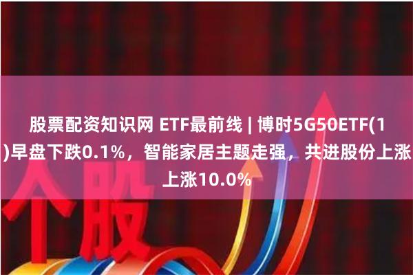 股票配资知识网 ETF最前线 | 博时5G50ETF(159811)早盘下跌0.1%，智能家居主题走强，共进股份上涨10.0%