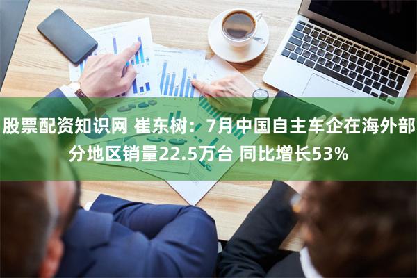 股票配资知识网 崔东树：7月中国自主车企在海外部分地区销量22.5万台 同比增长53%