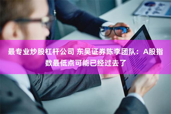 最专业炒股杠杆公司 东吴证券陈李团队：A股指数最低点可能已经过去了