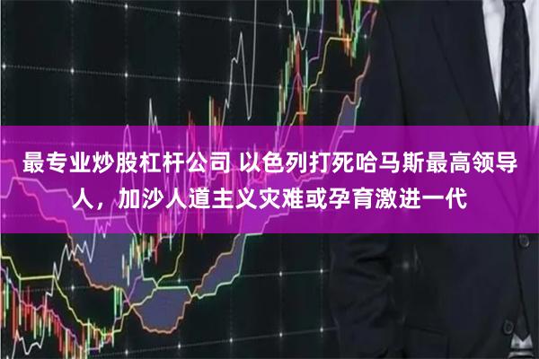 最专业炒股杠杆公司 以色列打死哈马斯最高领导人，加沙人道主义灾难或孕育激进一代