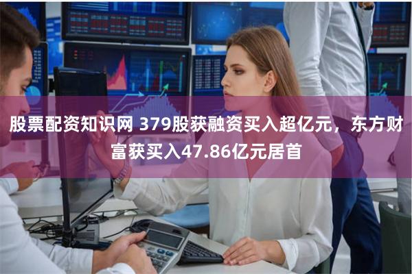 股票配资知识网 379股获融资买入超亿元，东方财富获买入47.86亿元居首