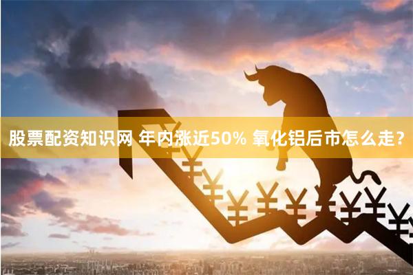 股票配资知识网 年内涨近50% 氧化铝后市怎么走？