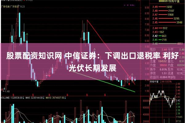 股票配资知识网 中信证券：下调出口退税率 利好光伏长期发展