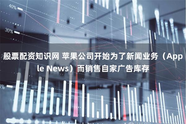 股票配资知识网 苹果公司开始为了新闻业务（Apple News）而销售自家广告库存