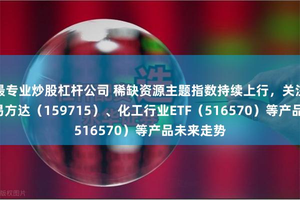 最专业炒股杠杆公司 稀缺资源主题指数持续上行，关注稀土ETF易方达（159715）、化工行业ETF（516570）等产品未来走势